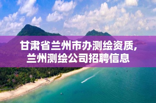 甘肃省兰州市办测绘资质,兰州测绘公司招聘信息