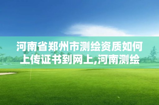 河南省郑州市测绘资质如何上传证书到网上,河南测绘资质查询。