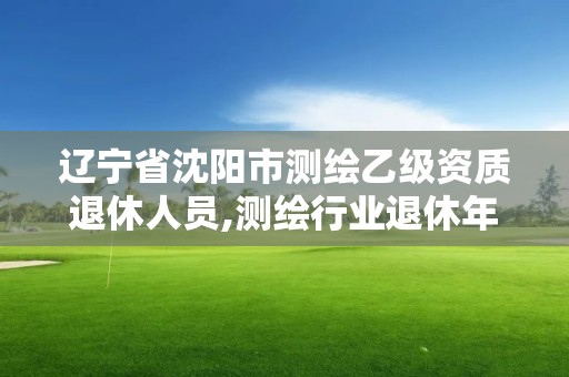 辽宁省沈阳市测绘乙级资质退休人员,测绘行业退休年龄