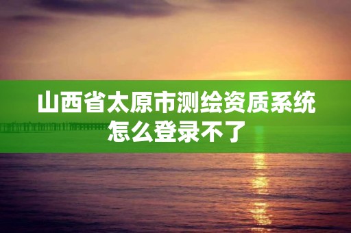 山西省太原市测绘资质系统怎么登录不了