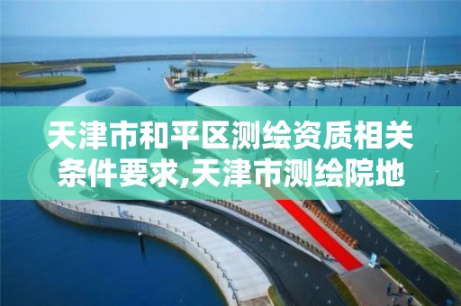 天津市和平区测绘资质相关条件要求,天津市测绘院地址