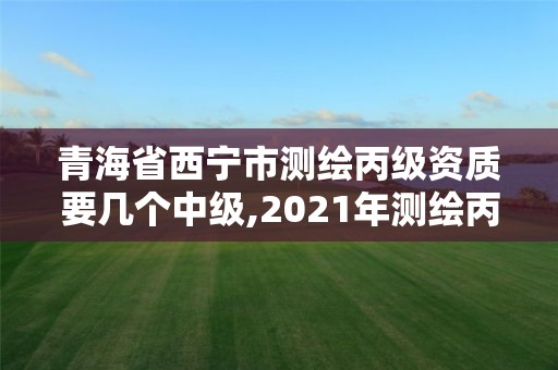 青海省西宁市测绘丙级资质要几个中级,2021年测绘丙级资质申报条件。