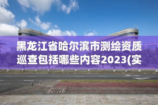 黑龙江省哈尔滨市测绘资质巡查包括哪些内容2023(实时/更新中)