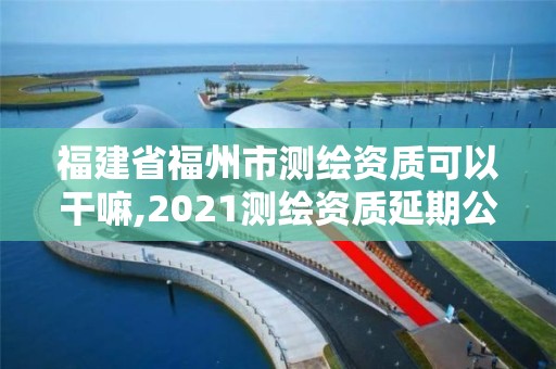 福建省福州市测绘资质可以干嘛,2021测绘资质延期公告福建省