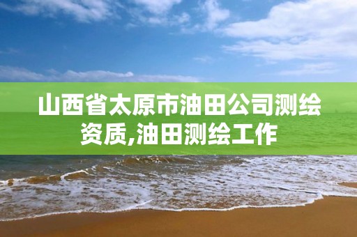 山西省太原市油田公司测绘资质,油田测绘工作