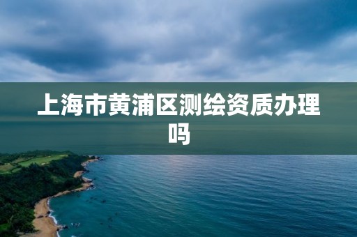 上海市黄浦区测绘资质办理吗