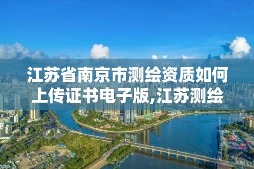 江苏省南京市测绘资质如何上传证书电子版,江苏测绘资质申请。