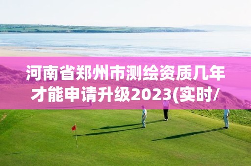 河南省郑州市测绘资质几年才能申请升级2023(实时/更新中)