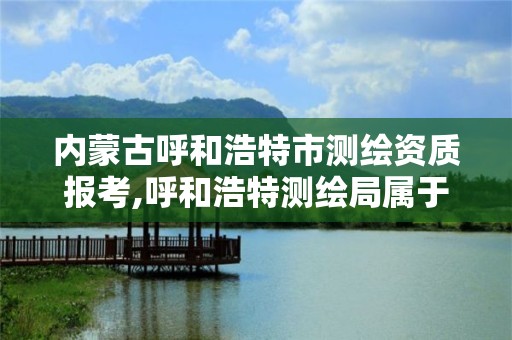 内蒙古呼和浩特市测绘资质报考,呼和浩特测绘局属于什么单位管理