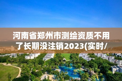 河南省郑州市测绘资质不用了长期没注销2023(实时/更新中)