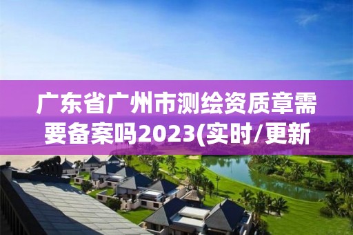 广东省广州市测绘资质章需要备案吗2023(实时/更新中)