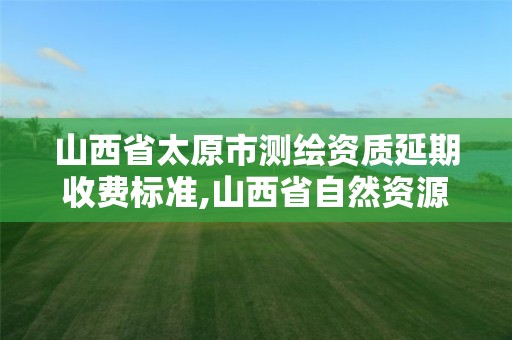 山西省太原市测绘资质延期收费标准,山西省自然资源厅测绘资质延期