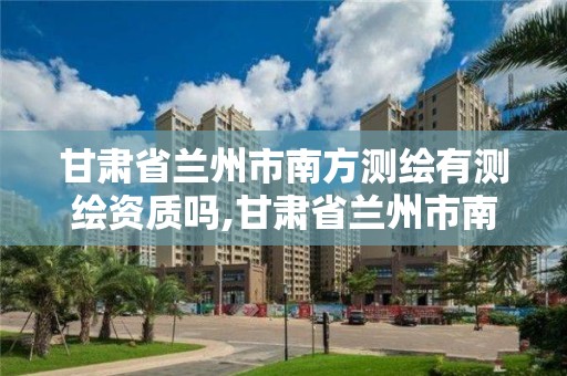 甘肃省兰州市南方测绘有测绘资质吗,甘肃省兰州市南方测绘有测绘资质吗多少钱