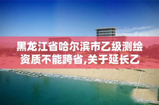 黑龙江省哈尔滨市乙级测绘资质不能跨省,关于延长乙级测绘资质证书有效期的公告