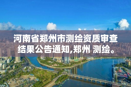 河南省郑州市测绘资质审查结果公告通知,郑州 测绘。