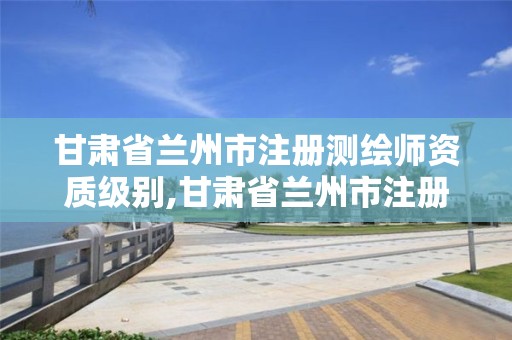 甘肃省兰州市注册测绘师资质级别,甘肃省兰州市注册测绘师资质级别是多少