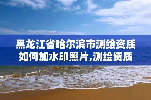 黑龙江省哈尔滨市测绘资质如何加水印照片,测绘资质怎么办