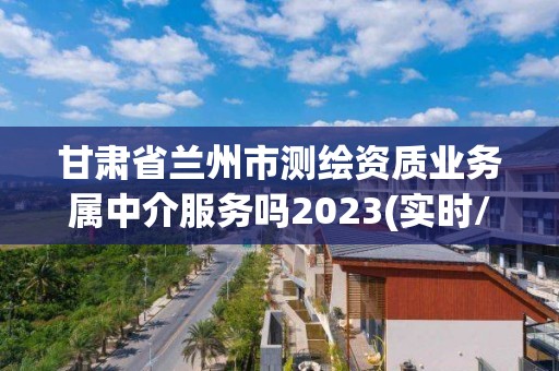 甘肃省兰州市测绘资质业务属中介服务吗2023(实时/更新中)