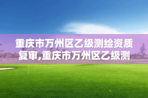 重庆市万州区乙级测绘资质复审,重庆市万州区乙级测绘资质复审机构