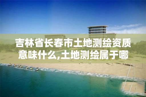 吉林省长春市土地测绘资质意味什么,土地测绘属于哪个部门