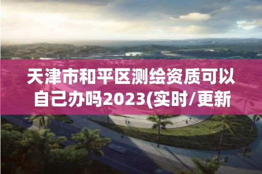 天津市和平区测绘资质可以自己办吗2023(实时/更新中)