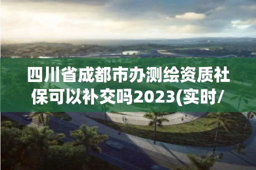 四川省成都市办测绘资质社保可以补交吗2023(实时/更新中)