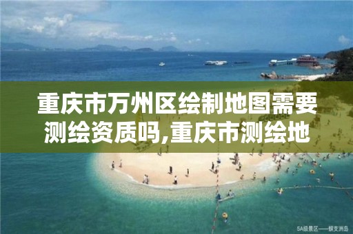 重庆市万州区绘制地图需要测绘资质吗,重庆市测绘地理信息市场服务与监管平台。