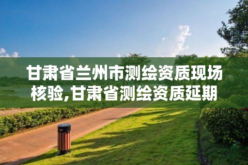 甘肃省兰州市测绘资质现场核验,甘肃省测绘资质延期公告