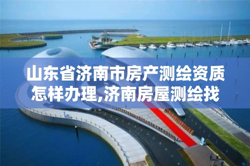 山东省济南市房产测绘资质怎样办理,济南房屋测绘找谁