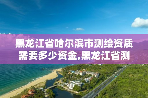 黑龙江省哈尔滨市测绘资质需要多少资金,黑龙江省测绘资质延期通知