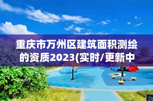 重庆市万州区建筑面积测绘的资质2023(实时/更新中)