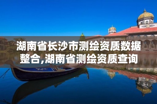 湖南省长沙市测绘资质数据整合,湖南省测绘资质查询