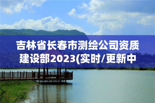 吉林省长春市测绘公司资质建设部2023(实时/更新中)