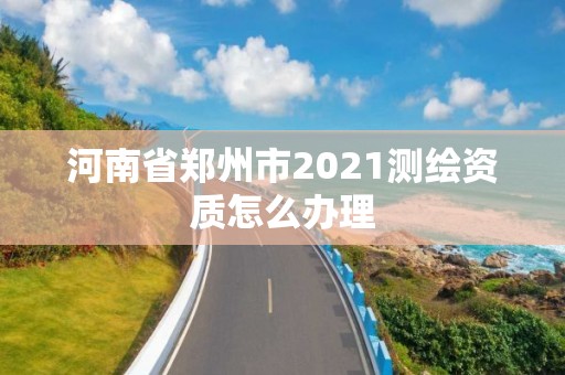 河南省郑州市2021测绘资质怎么办理