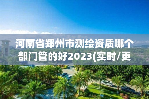 河南省郑州市测绘资质哪个部门管的好2023(实时/更新中)