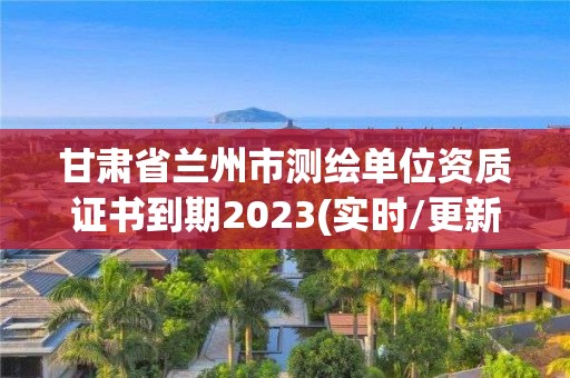 甘肃省兰州市测绘单位资质证书到期2023(实时/更新中)