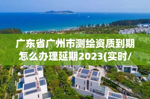 广东省广州市测绘资质到期怎么办理延期2023(实时/更新中)