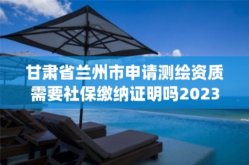 甘肃省兰州市申请测绘资质需要社保缴纳证明吗2023(实时/更新中)