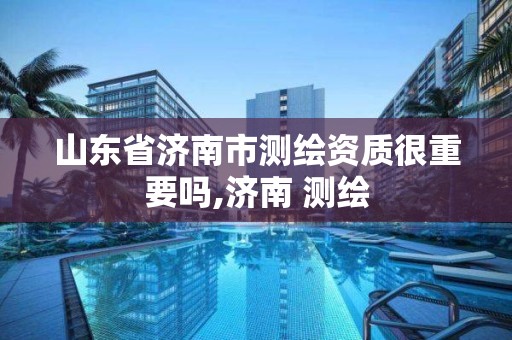 山东省济南市测绘资质很重要吗,济南 测绘