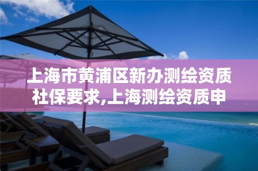 上海市黄浦区新办测绘资质社保要求,上海测绘资质申请