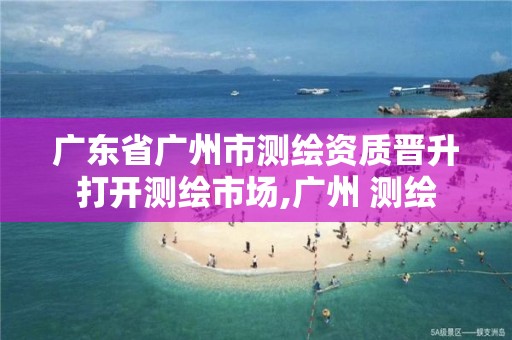 广东省广州市测绘资质晋升打开测绘市场,广州 测绘