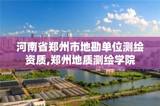 河南省郑州市地勘单位测绘资质,郑州地质测绘学院