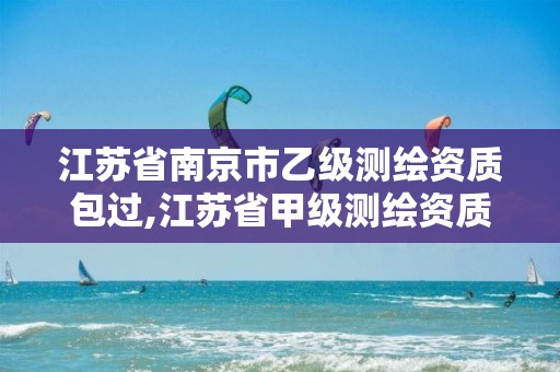 江苏省南京市乙级测绘资质包过,江苏省甲级测绘资质单位