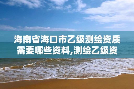 海南省海口市乙级测绘资质需要哪些资料,测绘乙级资质需要多少专业人员