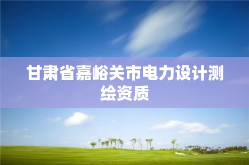 甘肃省嘉峪关市电力设计测绘资质