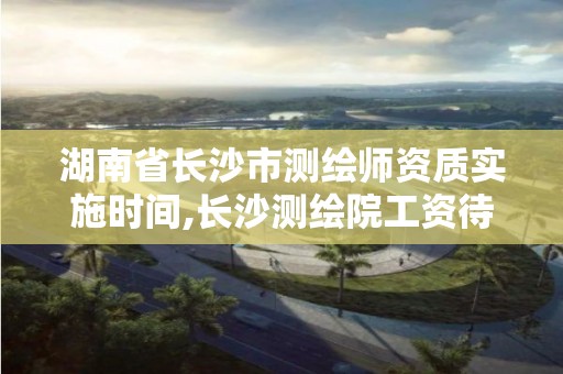 湖南省长沙市测绘师资质实施时间,长沙测绘院工资待遇