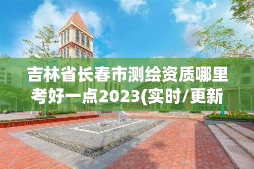 吉林省长春市测绘资质哪里考好一点2023(实时/更新中)