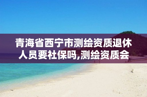 青海省西宁市测绘资质退休人员要社保吗,测绘资质会取消吗