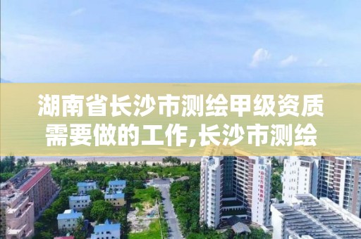 湖南省长沙市测绘甲级资质需要做的工作,长沙市测绘资质单位名单。