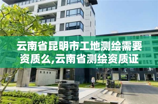 云南省昆明市工地测绘需要资质么,云南省测绘资质证书延期公告